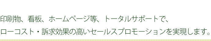 印刷物、看板、ホームページ等、トータルサポートで、ローコスト・訴求効果の高いセールスプロモーションを実現します。