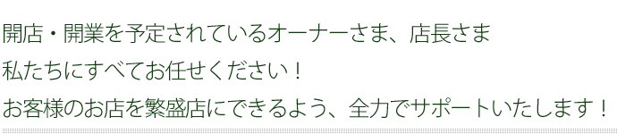 開店・開業を予定されているオーナーさま、店長さま私たちにすべてお任せください！お客様のお店を繁盛店にできるよう、全力でサポートいたします！